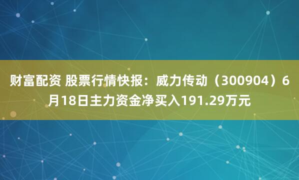 财富配资 股票行情快报：威力传动（300904）6月18日主力资金净买入191.29万元