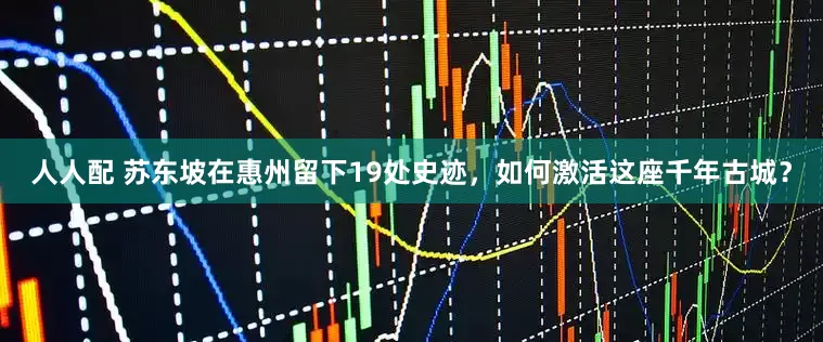 人人配 苏东坡在惠州留下19处史迹，如何激活这座千年古城？