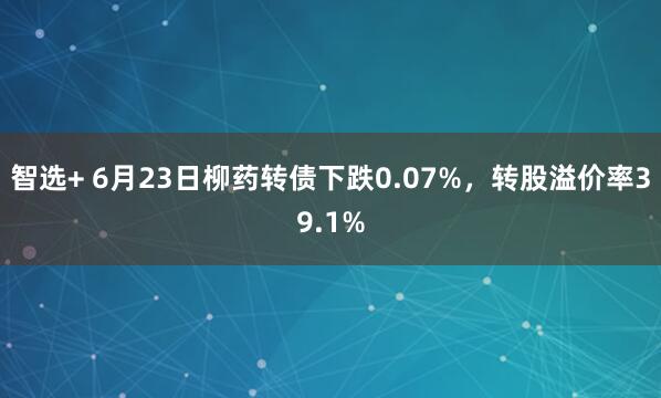 智选+ 6月23日柳药转债下跌0.07%，转股溢价率39.1%