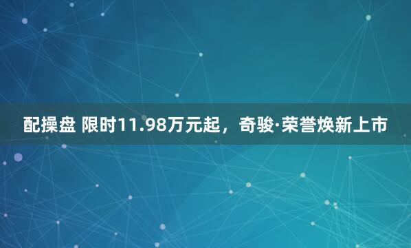 配操盘 限时11.98万元起，奇骏·荣誉焕新上市