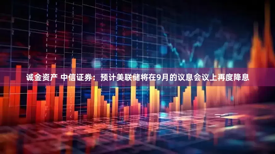 诚金资产 中信证券：预计美联储将在9月的议息会议上再度降息
