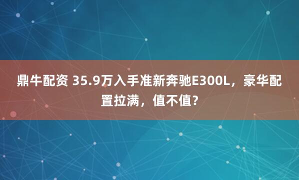 鼎牛配资 35.9万入手准新奔驰E300L，豪华配置拉满，值不值？