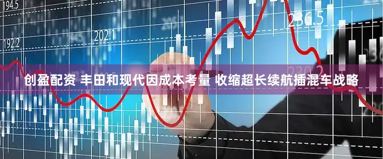 创盈配资 丰田和现代因成本考量 收缩超长续航插混车战略