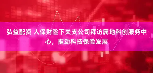 弘益配资 人保财险下关支公司拜访属地科创服务中心，推动科技保险发展