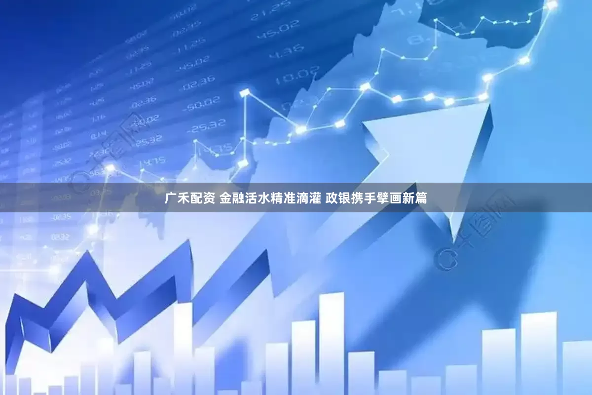 广禾配资 金融活水精准滴灌 政银携手擘画新篇