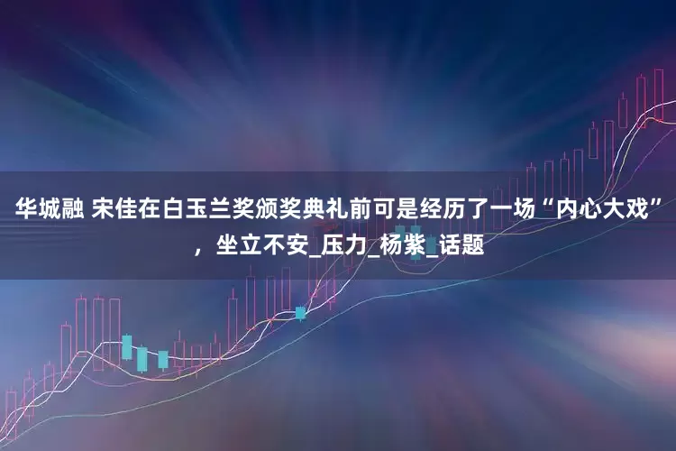 华城融 宋佳在白玉兰奖颁奖典礼前可是经历了一场“内心大戏”，坐立不安_压力_杨紫_话题