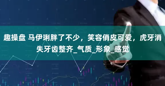 趣操盘 马伊琍胖了不少，笑容俏皮可爱，虎牙消失牙齿整齐_气质_形象_感觉