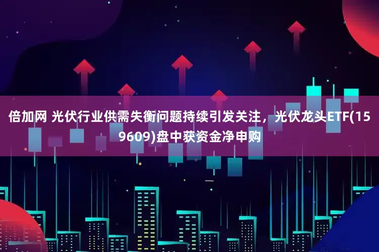 倍加网 光伏行业供需失衡问题持续引发关注，光伏龙头ETF(159609)盘中获资金净申购