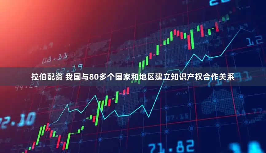 拉伯配资 我国与80多个国家和地区建立知识产权合作关系