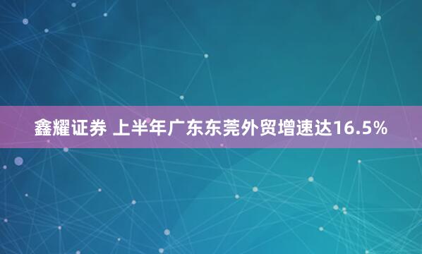 鑫耀证券 上半年广东东莞外贸增速达16.5%