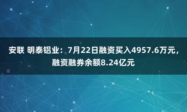 安联 明泰铝业：7月22日融资买入4957.6万元，融资融券余额8.24亿元