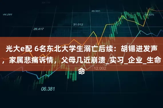 光大e配 6名东北大学生溺亡后续：胡锡进发声，家属悲痛诉情，父母几近崩溃_实习_企业_生命