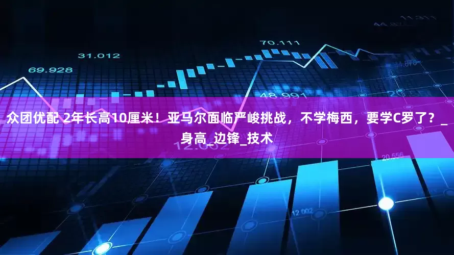 众团优配 2年长高10厘米！亚马尔面临严峻挑战，不学梅西，要学C罗了？_身高_边锋_技术