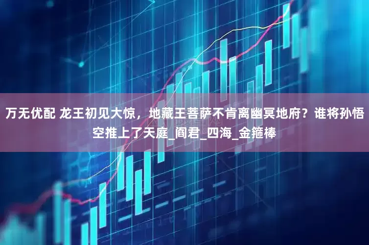 万无优配 龙王初见大惊，地藏王菩萨不肯离幽冥地府？谁将孙悟空推上了天庭_阎君_四海_金箍棒