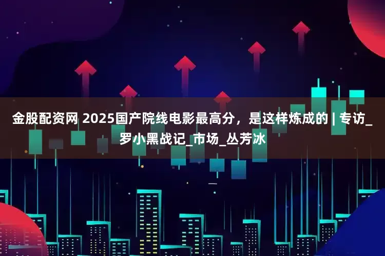 金股配资网 2025国产院线电影最高分，是这样炼成的 | 专访_罗小黑战记_市场_丛芳冰