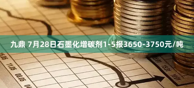 九鼎 7月28日石墨化增碳剂1-5报3650-3750元/吨