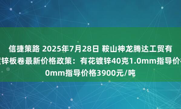 信捷策路 2025年7月28日 鞍山神龙腾达工贸有限公司出台镀锌板卷最新价格政策：有花镀锌40克1.0mm指导价格3900元/吨
