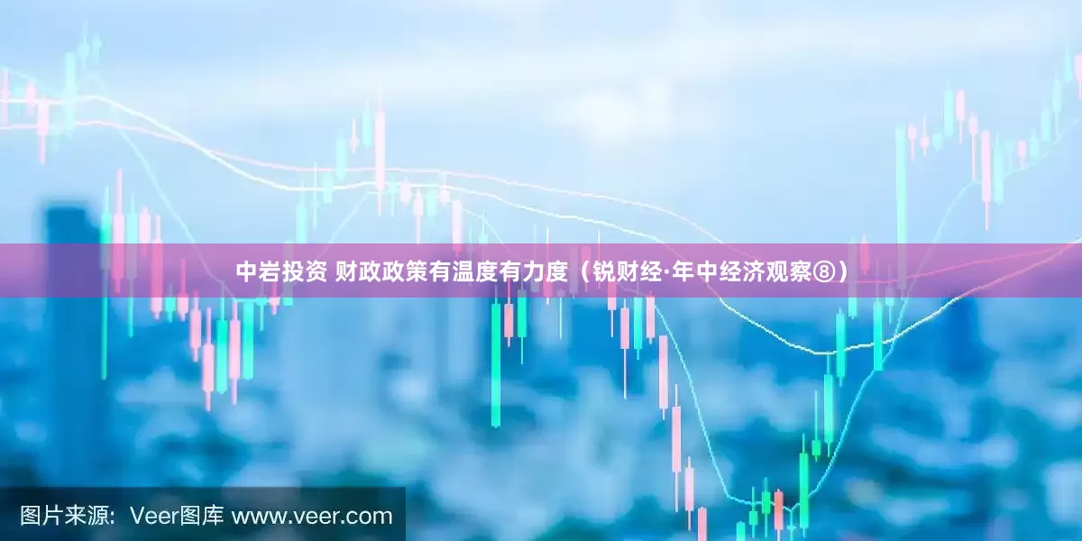 中岩投资 财政政策有温度有力度（锐财经·年中经济观察⑧）