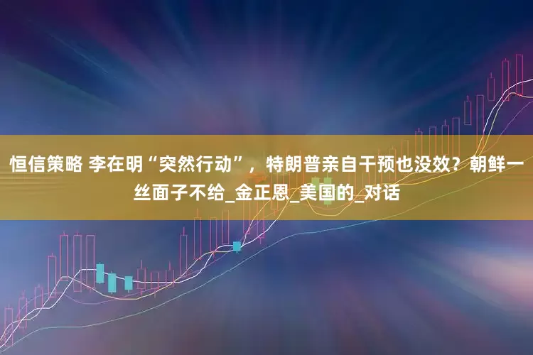 恒信策略 李在明“突然行动”，特朗普亲自干预也没效？朝鲜一丝面子不给_金正恩_美国的_对话