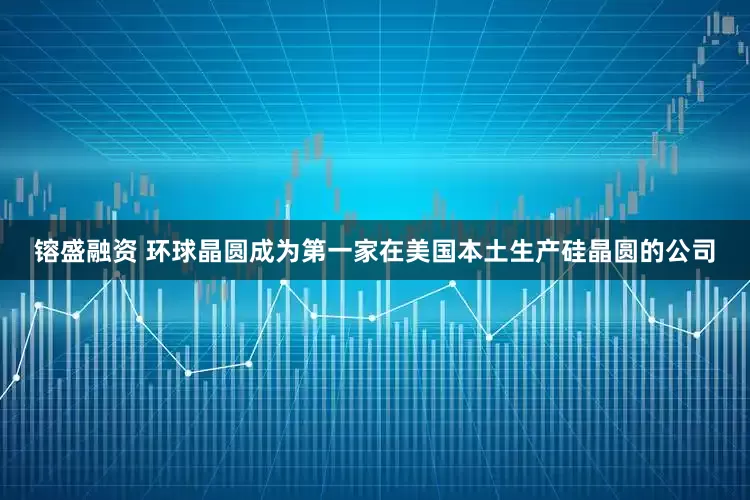 镕盛融资 环球晶圆成为第一家在美国本土生产硅晶圆的公司