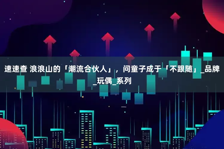 速速查 浪浪山的「潮流合伙人」，问童子成于「不跟随」_品牌_玩偶_系列