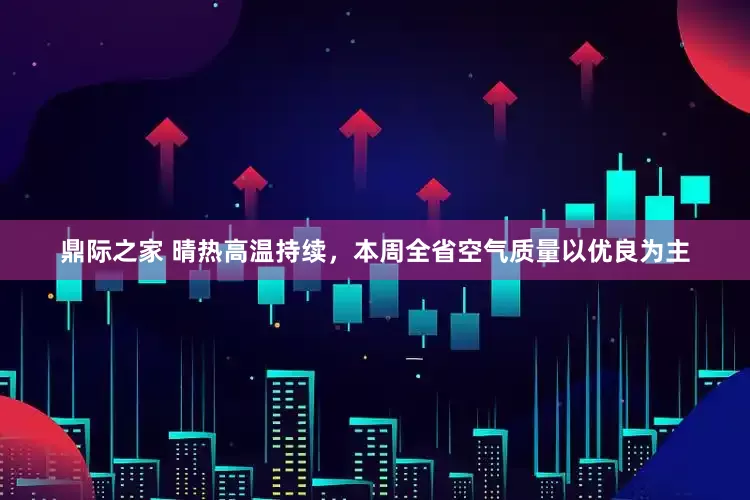 鼎际之家 晴热高温持续，本周全省空气质量以优良为主