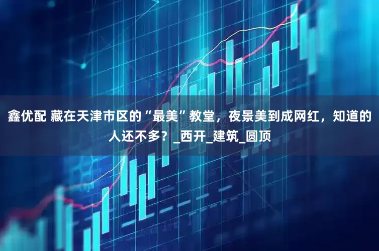 鑫优配 藏在天津市区的“最美”教堂，夜景美到成网红，知道的人还不多？_西开_建筑_圆顶