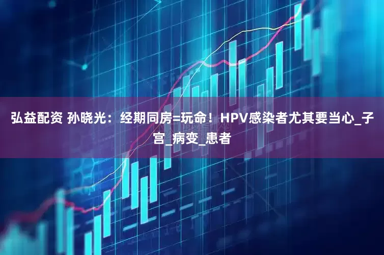 弘益配资 孙晓光：经期同房=玩命！HPV感染者尤其要当心_子宫_病变_患者
