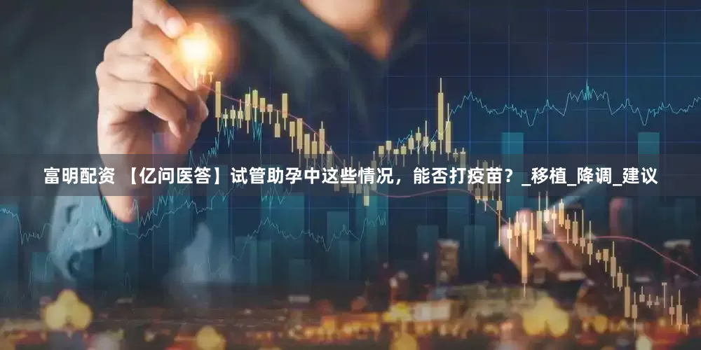 富明配资 【亿问医答】试管助孕中这些情况，能否打疫苗？_移植_降调_建议