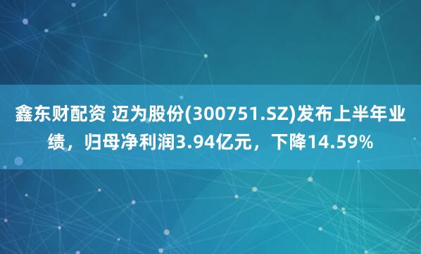 鑫东财配资 迈为股份(300751.SZ)发布上半年业绩，归母净利润3.94亿元，下降14.59%