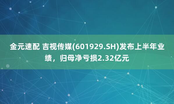 金元速配 吉视传媒(601929.SH)发布上半年业绩，归母净亏损2.32亿元