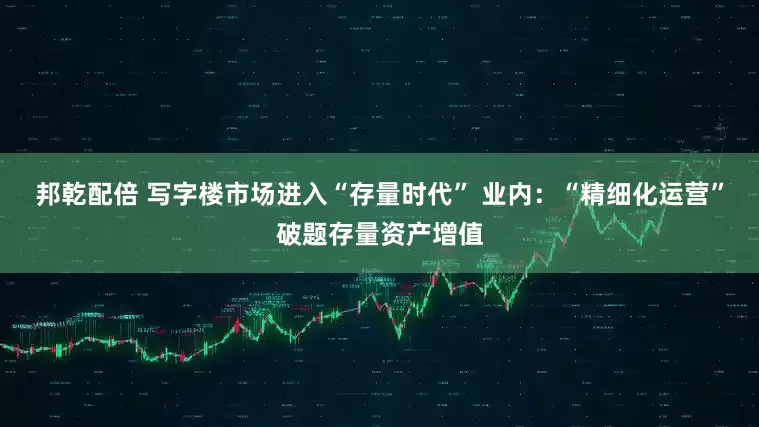 邦乾配倍 写字楼市场进入“存量时代” 业内：“精细化运营”破题存量资产增值