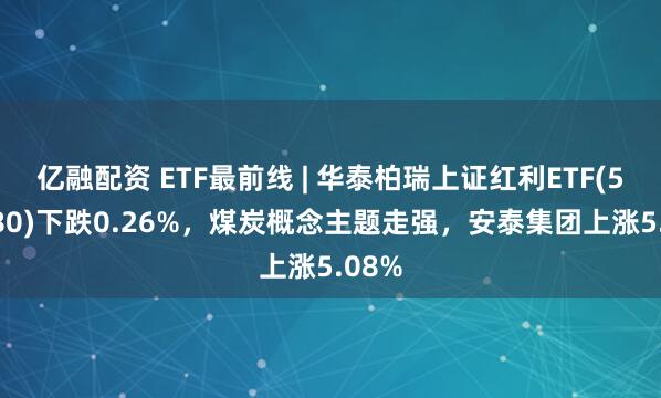 亿融配资 ETF最前线 | 华泰柏瑞上证红利ETF(510880)下跌0.26%，煤炭概念主题走强，安泰集团上涨5.08%