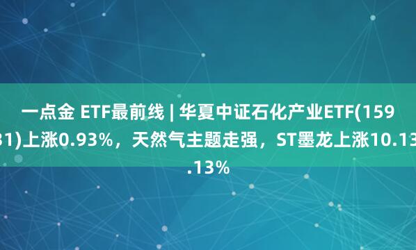 一点金 ETF最前线 | 华夏中证石化产业ETF(159731)上涨0.93%，天然气主题走强，ST墨龙上涨10.13%