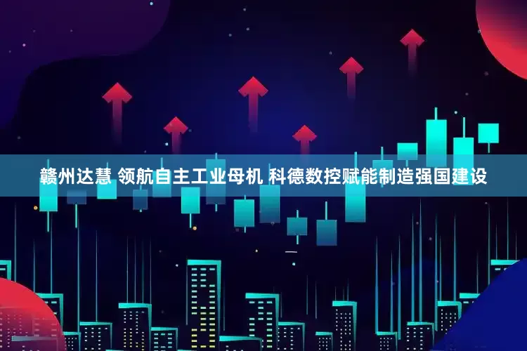 赣州达慧 领航自主工业母机 科德数控赋能制造强国建设