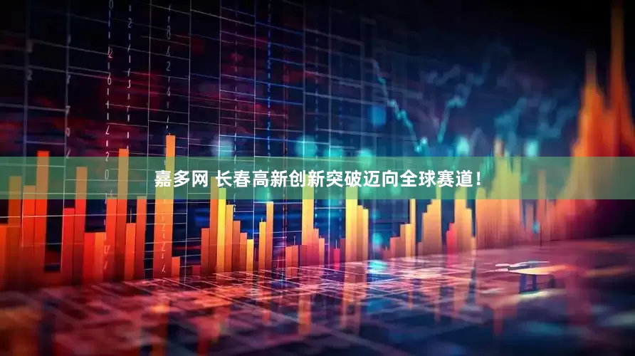 嘉多网 长春高新创新突破迈向全球赛道！