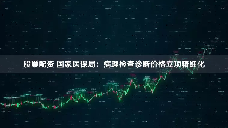 股巢配资 国家医保局：病理检查诊断价格立项精细化