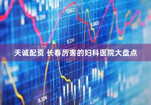 天诚配资 长春厉害的妇科医院大盘点