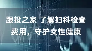 跟投之家 了解妇科检查费用，守护女性健康